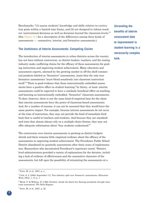 Benchmarks: “(1) assess students’ knowledge and skills relative to curricu-
    lum goals within a limited time frame, and (2) are designed to inform teach-
                                                                                                       Unraveling the

    ers’ instructional decisions as well as decisions beyond the classroom levels.”4
                                                                                                       benefits of interim
    (See Figure A-2 for a description of the differences among three kinds of
    assessments — summative, interim, and formative assessments.)
                                                                                                       assessment data
                                                                                                       to improvement in

    The Usefulness of Interim Assessments: Competing Claims                                            student learning is a

    The introduction of interim assessments in urban districts across the country
                                                                                                       necessarily complex

    has not been without controversy, as district leaders, teachers, and the testing
                                                                                                       task.
    industry make conflicting claims for the efficacy of these assessments for guid-
    ing instruction and improving student achievement. Many educators and
    assessment experts, alarmed by the growing market in off-the-shelf commer-
    cial products labeled as “formative” assessments, insist that the only true
    formative assessments “must blend seamlessly into classroom instruction
    itself.”5 There is good evidence that these instructionally embedded assess-
    ments have a positive effect on student learning.6 In theory, at least, interim
    assessments could be expected to have a similarly beneficial effect on teaching
    and learning as instructionally embedded, “formative” classroom assessments.
    To date, however, there is not the same kind of empirical base for the claim
    that interim assessments have the power of classroom-based assessments.
    And, for a number of reasons, it can not be assumed that they would have the
    same positive impact. For example, because interim assessments do not occur
    at the time of instruction, they may not provide the kind of immediate feed-
    back that is useful to teachers and students. And because they are standard-
    ized tests that almost always rely on a multiple choice format, they may not
    offer adequate information about “how students understand.”7


    The controversy over interim assessments is growing as district budgets
    shrink and there remains little empirical evidence about the efficacy of the
    assessments in improving student achievement. The Providence Public School
    District abandoned its quarterly assessments after three years of implementa-
    tion. Researchers who documented Providence’s experience noted, “District-
    level administrators provided a variety of explanations for the decision, includ-
    ing a lack of evidence of effectiveness and the summative character of the
    assessments, but left open the possibility of reinstating the assessments at a


    4
        Perie, M. et al., 2007, p. 4.
    5
     Cech, S. J. (2008, September 17). Test industry split over ‘formative’ assessments. Education
    Week, 28(4), 1, 15, p. 1.
    6
     Black, P. & William, D. (1998, October). Inside the black box: Raising standards through class-
    room assessment. Phi Delta Kappan.
    7
        Perie, M. et al., 2007, p. 22.
2
 