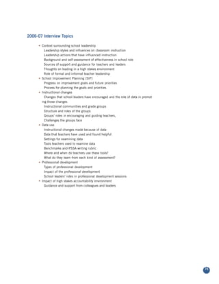 2006-07 Interview Topics

      • Context surrounding school leadership
          Leadership styles and influences on classroom instruction
          Leadership actions that have influenced instruction
          Background and self-assessment of effectiveness in school role
          Sources of support and guidance for teachers and leaders
          Thoughts on leading in a high stakes environment
          Role of formal and informal teacher leadership
      • School Improvement Planning (SIP)
          Progress on improvement goals and future priorities
          Process for planning the goals and priorities
      • Instructional changes
          Changes that school leaders have encouraged and the role of data in promot
        ing those changes
          Instructional communities and grade groups
          Structure and roles of the groups
          Groups’ roles in encouraging and guiding teachers,
          Challenges the groups face
      • Data use
          Instructional changes made because of data
          Data that teachers have used and found helpful
          Settings for examining data
          Tools teachers used to examine data
          Benchmarks and PSSA writing rubric
          Where and when do teachers use these tools?
          What do they learn from each kind of assessment?
      • Professional development
          Types of professional development
          Impact of the professional development
          School leaders’ roles in professional development sessions
      • Impact of high stakes accountability environment
          Guidance and support from colleagues and leaders




                                                                                       75
 