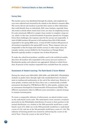 APPENDIX D Technical Details on Data and Methods



     Survey Data

     The teacher survey was distributed through the schools, and completed sur-
     veys were collected and returned by the schools to the district’s research office.
     The survey did not ask teachers to provide their names or other information
     that could identify them as individuals. Still, some teachers, especially those
     who work in schools where social trust is low, are wary of completing surveys.
     It is also notoriously difficult to compel a busy teacher to complete a long sur-
     vey, which, in this case, involved hundreds of questions spread over 16 pages.
     Given these challenges, the response rates for the surveys are respectable. A
     total of 6,680 teachers (65 percent of all teachers) from 204 of 280 schools
     responded to the spring 2006 survey. A total of 6,007 teachers (60 percent of
     all teachers) responded to the spring 2007 survey. These response rates are
     comparable to that for large-scale teacher surveys in other major cities; for
     example, teacher surveys fielded by the Consortium on Chicago School
     Research typically produce a response rate of about 60 percent.


     To make the school-level predictor variables used in the multilevel models,
     data from all teachers who responded to the survey (not just teachers in
     Benchmarks grades and subjects) was aggregated. Schools at which fewer
     than 30 percent of the teachers responded were excluded from the analysis.


     Assessment of Student Learning: The Rank-Based Z-Score Method

     During the school years 2004-2005, 2005-2006, and 2006-2007, Philadelphia
     students in grades three through eight took standardized tests of achieve-
     ment in reading and mathematics at the end of the school year. However, in
     some grades, students took the Terra Nova test, a commercially available
     assessment developed by CTB McGraw Hill. In other grades, students took
     an assessment developed by Commonwealth of Pennsylvania (PSSA). The
     different assessments taken in different years necessitate a special strategy
     to examine learning gains.


     To create a comparable indicator of achievement, we placed student scores
     on the rank-based z-score scale. The rank-based z-score converts a student’s
     percentile (in the Philadelphia distribution of scores) to their position in the
     normal distribution, so a student at the 50th percentile would have a rank-
     based z-score of 0, while one at the 95th percentile would have a rank-based
     z-score of 1.64, and one at the 5th percentile would have a score of -1.64. The
     indicator of learning growth was created by subtracting the z-score at the
     end of Year 1 from the z-score at the end of Year 2.



76
 