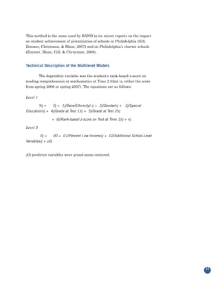 This method is the same used by RAND in its recent reports on the impact
on student achievement of privatization of schools in Philadelphia (Gill,
Zimmer, Christman, & Blanc, 2007) and on Philadelphia’s charter schools
(Zimmer, Blanc, Gill, & Christman, 2008).


Technical Description of the Multilevel Models

       The dependent variable was the student’s rank-based z-score on
reading comprehension or mathematics at Time 2 (that is, either the score
from spring 2006 or spring 2007). The equations are as follows:


Level 1

        Yij =   0j + 1j(Race/Ethnicity) ij + 2j(Gender)ij +    3j(Special
Education)ij + 4j(Grade at Test 1)ij + 5j(Grade at Test 2)ij

                + 6j(Rank-based z-score on Test at Time 1)ij + rij

Level 2

         0j =     00 + 01(Percent Low Income)j + 02(Additional School-Level
Variables)j + u0j


All predictor variables were grand-mean centered.




                                                                              77
 