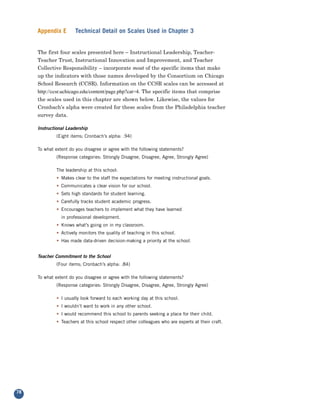 Appendix E        Technical Detail on Scales Used in Chapter 3


     The first four scales presented here – Instructional Leadership, Teacher-
     Teacher Trust, Instructional Innovation and Improvement, and Teacher
     Collective Responsibility – incorporate most of the specific items that make
     up the indicators with those names developed by the Consortium on Chicago
     School Research (CCSR). Information on the CCSR scales can be accessed at
     http://ccsr.uchicago.edu/content/page.php?cat=4. The specific items that comprise
     the scales used in this chapter are shown below. Likewise, the values for
     Cronbach’s alpha were created for these scales from the Philadelphia teacher
     survey data.

     Instructional Leadership
              (Eight items; Cronbach’s alpha: .94)

     To what extent do you disagree or agree with the following statements?
              (Response categories: Strongly Disagree, Disagree, Agree, Strongly Agree)

              The leadership at this school:
              • Makes clear to the staff the expectations for meeting instructional goals.
              • Communicates a clear vision for our school.
              • Sets high standards for student learning.
              • Carefully tracks student academic progress.
              • Encourages teachers to implement what they have learned
                in professional development.
              • Knows what’s going on in my classroom.
              • Actively monitors the quality of teaching in this school.
              • Has made data-driven decision-making a priority at the school.


     Teacher Commitment to the School
              (Four items; Cronbach’s alpha: .84)

     To what extent do you disagree or agree with the following statements?
              (Response categories: Strongly Disagree, Disagree, Agree, Strongly Agree)

              • I usually look forward to each working day at this school.
              • I wouldn’t want to work in any other school.
              • I would recommend this school to parents seeking a place for their child.
              • Teachers at this school respect other colleagues who are experts at their craft.




78
 