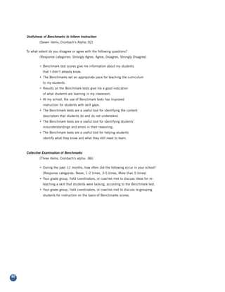Usefulness of Benchmarks to Inform Instruction
              (Seven items; Cronbach’s Alpha:.92)

     To what extent do you disagree or agree with the following questions?
              (Response categories: Strongly Agree, Agree, Disagree, Strongly Disagree)

              • Benchmark test scores give me information about my students
                that I didn’t already know.
              • The Benchmarks set an appropriate pace for teaching the curriculum
                to my students.
              • Results on the Benchmark tests give me a good indication
                of what students are learning in my classroom.
              • At my school, the use of Benchmark tests has improved
                instruction for students with skill gaps.
              • The Benchmark tests are a useful tool for identifying the content
                descriptors that students do and do not understand.
              • The Benchmark tests are a useful tool for identifying students’
                misunderstandings and errors in their reasoning.
              • The Benchmark tests are a useful tool for helping students
                identify what they know and what they still need to learn.



     Collective Examination of Benchmarks
              (Three items; Cronbach’s alpha: .86)

              • During the past 12 months, how often did the following occur in your school?
                (Response categories: Never, 1-2 times, 3-5 times, More than 5 times)
              • Your grade group, field coordinators, or coaches met to discuss ideas for re-
                teaching a skill that students were lacking, according to the Benchmark test.
              • Your grade group, field coordinators, or coaches met to discuss re-grouping
                students for instruction on the basis of Benchmarks scores.




80
 