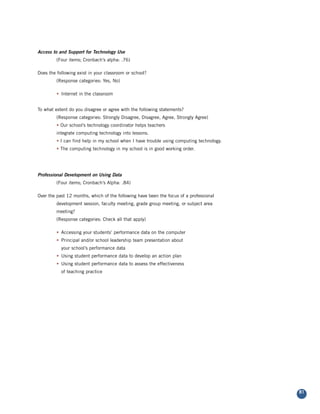 Access to and Support for Technology Use
         (Four items; Cronbach’s alpha: .76)

Does the following exist in your classroom or school?
         (Response categories: Yes, No)

         • Internet in the classroom


To what extent do you disagree or agree with the following statements?
         (Response categories: Strongly Disagree, Disagree, Agree, Strongly Agree)
         • Our school’s technology coordinator helps teachers
         integrate computing technology into lessons.
         • I can find help in my school when I have trouble using computing technology.
         • The computing technology in my school is in good working order.




Professional Development on Using Data
         (Four items; Cronbach’s Alpha: .84)

Over the past 12 months, which of the following have been the focus of a professional
         development session, faculty meeting, grade group meeting, or subject area
         meeting?
         (Response categories: Check all that apply)

         • Accessing your students’ performance data on the computer
         • Principal and/or school leadership team presentation about
           your school’s performance data
         • Using student performance data to develop an action plan
         • Using student performance data to assess the effectiveness
           of teaching practice




                                                                                          81
 