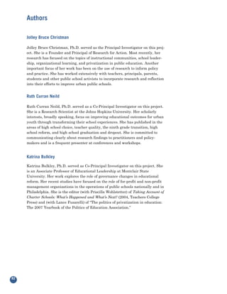 Authors

     Jolley Bruce Christman

     Jolley Bruce Christman, Ph.D. served as the Principal Investigator on this proj-
     ect. She is a Founder and Principal of Research for Action. Most recently, her
     research has focused on the topics of instructional communities, school leader-
     ship, organizational learning, and privatization in public education. Another
     important focus of her work has been on the use of research to inform policy
     and practice. She has worked extensively with teachers, principals, parents,
     students and other public school activists to incorporate research and reflection
     into their efforts to improve urban public schools.


     Ruth Curran Neild

     Ruth Curran Neild, Ph.D. served as a Co-Principal Investigator on this project.
     She is a Research Scientist at the Johns Hopkins University. Her scholarly
     interests, broadly speaking, focus on improving educational outcomes for urban
     youth through transforming their school experiences. She has published in the
     areas of high school choice, teacher quality, the ninth grade transition, high
     school reform, and high school graduation and dropout. She is committed to
     communicating clearly about research findings to practitioners and policy-
     makers and is a frequent presenter at conferences and workshops.


     Katrina Bulkley

     Katrina Bulkley, Ph.D. served as Co-Principal Investigator on this project. She
     is an Associate Professor of Educational Leadership at Montclair State
     University. Her work explores the role of governance changes in educational
     reform. Her recent studies have focused on the role of for-profit and non-profit
     management organizations in the operations of public schools nationally and in
     Philadelphia. She is the editor (with Priscilla Wohlstetter) of Taking Account of
     Charter Schools: What’s Happened and What’s Next? (2004, Teachers College
     Press) and (with Lance Fusarelli) of “The politics of privatization in education:
     The 2007 Yearbook of the Politics of Education Association.”




82
 