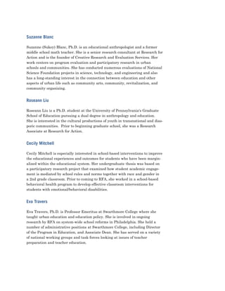 Suzanne Blanc

Suzanne (Sukey) Blanc, Ph.D. is an educational anthropologist and a former
middle school math teacher. She is a senior research consultant at Research for
Action and is the founder of Creative Research and Evaluation Services. Her
work centers on program evaluation and participatory research in urban
schools and communities. She has conducted numerous evaluations of National
Science Foundation projects in science, technology, and engineering and also
has a long-standing interest in the connection between education and other
aspects of urban life such as community arts, community, revitalization, and
community organizing.


Roseann Liu

Roseann Liu is a Ph.D. student at the University of Pennsylvania's Graduate
School of Education pursuing a dual degree in anthropology and education.
She is interested in the cultural productions of youth in transnational and dias-
poric communities. Prior to beginning graduate school, she was a Research
Associate at Research for Action.


Cecily Mitchell

Cecily Mitchell is especially interested in school-based interventions to improve
the educational experiences and outcomes for students who have been margin-
alized within the educational system. Her undergraduate thesis was based on
a participatory research project that examined how student academic engage-
ment is mediated by school rules and norms together with race and gender in
a 2nd grade classroom. Prior to coming to RFA, she worked in a school-based
behavioral health program to develop effective classroom interventions for
students with emotional/behavioral disabilities.


Eva Travers

Eva Travers, Ph.D. is Professor Emeritus at Swarthmore College where she
taught urban education and education policy. She is involved in ongoing
research by RFA on system-wide school reforms in Philadelphia. She held a
number of administrative positions at Swarthmore College, including Director
of the Program in Education, and Associate Dean. She has served on a variety
of national working groups and task forces looking at issues of teacher
preparation and teacher education.
 