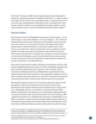 later date.”8 In January 2009, the Los Angeles teachers union threatened to
boycott the “periodic assessments” mandated by the district – a series of exams
given three or four times a year at secondary schools – claiming that the tests
are costly and counterproductive. Such district tests at all grade levels “have
become central to a debate over the proliferation of testing, whether it inter-
rupts instruction and can narrow the depth and breadth of what’s taught.”9


Overview of Report

Our research shows that Philadelphia’s elementary school teachers – in con-
trast to those in some other districts, such as Los Angeles, – have embraced
the Benchmark assessments, finding them useful guides to their classroom
instruction. However, unraveling the benefits of the Benchmark data to
improvement in student learning is a necessarily complex task. In this
study, we use data from a district-wide teacher survey, student-level demo-
graphic and achievement data, and qualitative data obtained from field
observations and interviews to examine the associations among such factors
as instructional leadership, a positive professional climate among teachers,
teacher investment in the Core Curriculum and Benchmarks, and gains in
student achievement on standardized tests.

Our analysis indicates that teachers’ high degree of satisfaction with the infor-
mation that Benchmark data provide is not itself a statistically significant pre-
dictor of student achievement gains. However, used in tandem, the Core
Curriculum and Benchmarks have established clear expectations for what
teachers should teach and at what pace. And, importantly, students in schools
where teachers made more extensive use of the Core Curriculum made greater
achievement gains than in schools where teachers used it less extensively.

Benchmarks’ alignment with the Core Curriculum offers the opportunity for
practitioners to delve more deeply into the curriculum as they review
Benchmark results, thereby reinforcing and strengthening use of the curricu-
lum. Surprisingly, however, our qualitative research showed that Phila-
delphia’s school leaders and teachers are not capitalizing on Benchmark data
to generate deep discussions of and learning about the Core Curriculum. This
suggests that continued use of Benchmark assessments in Philadelphia is not
likely to contribute to improved student learning without greater attention to
developing strong principals and teacher leaders. These school leaders need to
know how to facilitate probing conversations that promote teachers’ learning


8
 Clune, W. H. & White, P. A. (2008, October). Policy effectiveness of interim assessments in
Providence Public Schools. WCER Working Paper No. 2008 Wisconsin Center for Education
Research, School of Education, University of Wisconsin-Madison http://www.wcer.wisc.edu/. p. 5.
9
 Blume, H. (2009, January 28). L.A. teachers' union calls for boycott of testing. Los Angeles
Times [On-line]. Retreived on February 11, 2009 from
http://www.latimes.com/news/education/la-me-lausd28-2009jan28,0,4533508.story.
                                                                                                  3
 