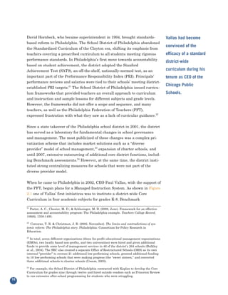 David Hornbeck, who became superintendent in 1994, brought standards-
     based reform to Philadelphia. The School District of Philadelphia abandoned
                                                                                                        Vallas had become

     the Standardized Curriculum of the Clayton era, shifting its emphasis from
                                                                                                        convinced of the
     teachers covering a prescribed curriculum to all students meeting rigorous
     performance standards. In Philadelphia’s first move towards accountability
                                                                                                        efficacy of a standard

     based on student achievement, the district adopted the Stanford
                                                                                                        district-wide

     Achievement Test (SAT9), an off-the-shelf, nationally-normed test, as an                           curriculum during his
     important part of the Performance Responsibility Index (PRI). Principals’
     performance reviews and salaries were tied to their schools’ meeting district-
                                                                                                        tenure as CEO of the

     established PRI targets.21 The School District of Philadelphia issued curricu-
                                                                                                        Chicago Public
     lum frameworks that provided teachers an overall approach to curriculum
     and instruction and sample lessons for different subjects and grade levels.
                                                                                                        Schools.

     However, the frameworks did not offer a scope and sequence, and many
     teachers, as well as the Philadelphia Federation of Teachers (PFT),
     expressed frustration with what they saw as a lack of curricular guidance.22


     Since a state takeover of the Philadelphia school district in 2001, the district
     has served as a laboratory for fundamental changes in school governance
     and management. The most publicized of these changes was a complex pri-
     vatization scheme that includes market solutions such as a “diverse
     provider” model of school management,23 expansion of charter schools, and
     until 2007, extensive outsourcing of additional core district functions, includ-
     ing Benchmark assessments.24 However, at the same time, the district insti-
     tuted strong centralizing measures for schools that were not part of the
     diverse provider model.


     When he came to Philadelphia in 2002, CEO Paul Vallas, with the support of
     the PFT, began plans for a Managed Instruction System. As shown in Figure
     2.1 one of Vallas’ first initiatives was to institute a district-wide Core
     Curriculum in four academic subjects for grades K-8. Benchmark

     21
       Porter, A. C., Chester, M. D., & Schlesinger, M. D. (2002, June). Framework for an effective
     assessment and accountability program: The Philadelphia example. Teachers College Record,
     106(6), 1358-1400.

     22
       Corcoran, T. B. & Christman, J. B. (2002, November). The limits and contradictions of sys-
     temic reform: The Philadelphia story. Philadelphia: Consortium for Policy Research in
     Education.

     23
       In total, seven different organizations (three for-profit educational management organizations
     (EMOs), two locally based non-profits, and two universities) were hired and given additional
     funds to provide some level of management services in 46 of the district’s 264 schools (Bulkley
     et al., 2004). The SRC also created a separate Office of Restructured Schools (ORS) as its own
     internal “provider” to oversee 21 additional low-performing schools, granted additional funding
     to 16 low-performing schools that were making progress (the “sweet sixteen,” and converted
     three additional schools to charter schools (Useem, 2005).

     24
       For example, the School District of Philadelphia contracted with Kaplan to develop the Core
     Curriculum for grades nine through twelve and hired outside vendors such as Princeton Review
     to run extensive after-school programming for students who were struggling.
16
 