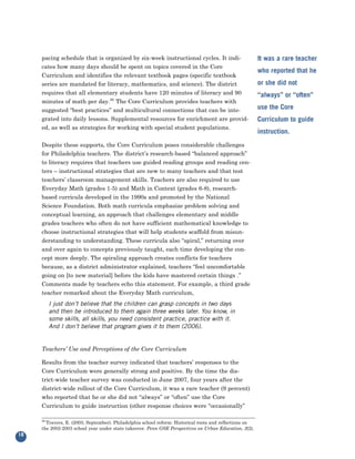 pacing schedule that is organized by six-week instructional cycles. It indi-
     cates how many days should be spent on topics covered in the Core
                                                                                                        It was a rare teacher

     Curriculum and identifies the relevant textbook pages (specific textbook
                                                                                                        who reported that he
     series are mandated for literacy, mathematics, and science). The district                          or she did not
     requires that all elementary students have 120 minutes of literacy and 90
     minutes of math per day.26 The Core Curriculum provides teachers with
                                                                                                        “always” or “often”

     suggested “best practices” and multicultural connections that can be inte-                         use the Core
     grated into daily lessons. Supplemental resources for enrichment are provid-
     ed, as well as strategies for working with special student populations.
                                                                                                        Curriculum to guide
                                                                                                        instruction.
     Despite these supports, the Core Curriculum poses considerable challenges
     for Philadelphia teachers. The district’s research-based “balanced approach”
     to literacy requires that teachers use guided reading groups and reading cen-
     ters – instructional strategies that are new to many teachers and that test
     teachers’ classroom management skills. Teachers are also required to use
     Everyday Math (grades 1-5) and Math in Context (grades 6-8), research-
     based curricula developed in the 1990s and promoted by the National
     Science Foundation. Both math curricula emphasize problem solving and
     conceptual learning, an approach that challenges elementary and middle
     grades teachers who often do not have sufficient mathematical knowledge to
     choose instructional strategies that will help students scaffold from misun-
     derstanding to understanding. These curricula also “spiral,” returning over
     and over again to concepts previously taught, each time developing the con-
     cept more deeply. The spiraling approach creates conflicts for teachers
     because, as a district administrator explained, teachers “feel uncomfortable
     going on [to new material] before the kids have mastered certain things .”
     Comments made by teachers echo this statement. For example, a third grade
     teacher remarked about the Everyday Math curriculum,
          I just don’t believe that the children can grasp concepts in two days
          and then be introduced to them again three weeks later. You know, in
          some skills, all skills, you need consistent practice, practice with it.
          And I don’t believe that program gives it to them (2006).


     Teachers’ Use and Perceptions of the Core Curriculum

     Results from the teacher survey indicated that teachers’ responses to the
     Core Curriculum were generally strong and positive. By the time the dis-
     trict-wide teacher survey was conducted in June 2007, four years after the
     district-wide rollout of the Core Curriculum, it was a rare teacher (9 percent)
     who reported that he or she did not “always” or “often” use the Core
     Curriculum to guide instruction (other response choices were “occasionally”

     26
       Travers, E. (2003, September). Philadelphia school reform: Historical roots and reflections on
     the 2002-2003 school year under state takeover. Penn GSE Perspectives on Urban Education, 2(2).
18
 