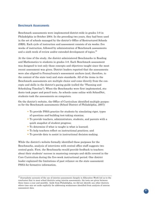 Benchmark Assessments

Benchmark assessments were implemented district-wide in grades 3-8 in
Philadelphia in October 2004. In the preceding two years, they had been used
in the set of schools managed by the district’s Office of Restructured Schools
(ORS). Each cycle of instruction and assessment consists of six weeks: five
weeks of instruction, followed by administration of Benchmark assessments
and a sixth week of review and/or extended development of topics.29

At the time of the study, the district administered Benchmarks in Reading
and Mathematics to students in grades 3-8. Each Benchmark assessment
was designed to test only those concepts and objectives taught since the most
recent assessment was given. District leaders reported that the assessments
were also aligned to Pennsylvania’s assessment anchors (and, therefore, to
the content of the state test) and state standards. All of the items in the
Benchmark assessments are multiple choice and come directly from the con-
cepts and skills in the district’s pacing guide (called the “Planning and
Scheduling Timeline”). When the Benchmarks were first implemented, stu-
dents took paper and pencil tests. As schools came online with SchoolNet,
students took the assessments on computers.

On the district’s website, the Office of Curriculum identified multiple purpos-
es for the Benchmark assessments (School District of Philadelphia, 2007):

         • To provide PSSA practice for students by simulating rigor, types
             of questions and building test-taking stamina;
             To provide teachers, administrators, students, and parents with a
             quick snapshot of student progress;
         •


             To determine if what is taught is what is learned;
             To help teachers reflect on instructional practices; and
         •

             To provide data to assist in instructional decision-making.
         •
         •


While the district’s website formally identified these purposes for the
Benchmarks, analysis of interviews with central office staff suggests two
central goals. First, the Benchmarks would provide feedback to teachers
about their students’ success in mastering concepts and skills covered in the
Core Curriculum during the five-week instructional period. One district
leader explained the limitations of past reliance on the state assessment
PSSA for formative information,



29
  Journalistic accounts of the use of interim assessments (largely in Education Week) led us to the
conclusion that in most school districts using interim assessments, the tests are given between
three times a year and monthly. Aside from Philadelphia, we did not identify any other districts
where time was set aside explicitly for addressing weaknesses identified from analysis of interim
assessment data.
                                                                                                      21
 