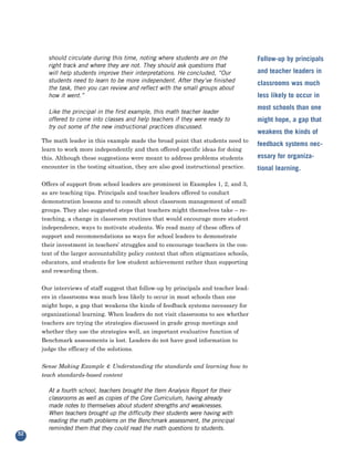 should circulate during this time, noting where students are on the              Follow-up by principals
       right track and where they are not. They should ask questions that
       will help students improve their interpretations. He concluded, “Our             and teacher leaders in
       students need to learn to be more independent. After they’ve finished            classrooms was much
       the task, then you can review and reflect with the small groups about
       how it went.”                                                                    less likely to occur in
                                                                                        most schools than one
       Like the principal in the first example, this math teacher leader
       offered to come into classes and help teachers if they were ready to             might hope, a gap that
       try out some of the new instructional practices discussed.

     The math leader in this example made the broad point that students need to
                                                                                        weakens the kinds of

     learn to work more independently and then offered specific ideas for doing
                                                                                        feedback systems nec-
     this. Although these suggestions were meant to address problems students           essary for organiza-
     encounter in the testing situation, they are also good instructional practice.     tional learning.

     Offers of support from school leaders are prominent in Examples 1, 2, and 3,
     as are teaching tips. Principals and teacher leaders offered to conduct
     demonstration lessons and to consult about classroom management of small
     groups. They also suggested steps that teachers might themselves take – re-
     teaching, a change in classroom routines that would encourage more student
     independence, ways to motivate students. We read many of these offers of
     support and recommendations as ways for school leaders to demonstrate
     their investment in teachers’ struggles and to encourage teachers in the con-
     text of the larger accountability policy context that often stigmatizes schools,
     educators, and students for low student achievement rather than supporting
     and rewarding them.


     Our interviews of staff suggest that follow-up by principals and teacher lead-
     ers in classrooms was much less likely to occur in most schools than one
     might hope, a gap that weakens the kinds of feedback systems necessary for
     organizational learning. When leaders do not visit classrooms to see whether
     teachers are trying the strategies discussed in grade group meetings and
     whether they use the strategies well, an important evaluative function of
     Benchmark assessments is lost. Leaders do not have good information to
     judge the efficacy of the solutions.


     Sense Making Example 4: Understanding the standards and learning how to
     teach standards-based content

       At a fourth school, teachers brought the Item Analysis Report for their
       classrooms as well as copies of the Core Curriculum, having already
       made notes to themselves about student strengths and weaknesses.
       When teachers brought up the difficulty their students were having with
       reading the math problems on the Benchmark assessment, the principal
       reminded them that they could read the math questions to students.
52
 