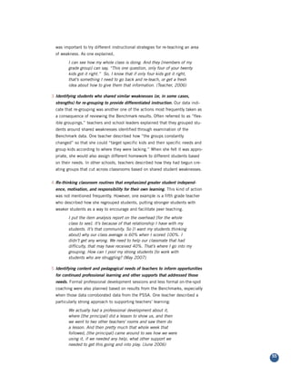 was important to try different instructional strategies for re-teaching an area
  of weakness. As one explained,

         I can see how my whole class is doing. And they [members of my
         grade group] can say, “This one question, only four of your twenty
         kids got it right.” So, I know that if only four kids got it right,
         that’s something I need to go back and re-teach, or get a fresh
         idea about how to give them that information. (Teacher, 2006)

3.Identifying students who shared similar weaknesses (or, in some cases,
  strengths) for re-grouping to provide differentiated instruction. Our data indi-
  cate that re-grouping was another one of the actions most frequently taken as
  a consequence of reviewing the Benchmark results. Often referred to as “flex-
  ible groupings,” teachers and school leaders explained that they grouped stu-
  dents around shared weaknesses identified through examination of the
  Benchmark data. One teacher described how “the groups constantly
  changed” so that she could “target specific kids and their specific needs and
  group kids according to where they were lacking.” When she felt it was appro-
  priate, she would also assign different homework to different students based
  on their needs. In other schools, teachers described how they had begun cre-
  ating groups that cut across classrooms based on shared student weaknesses.


4.Re-thinking classroom routines that emphasized greater student independ-
  ence, motivation, and responsibility for their own learning. This kind of action
  was not mentioned frequently. However, one example is a fifth grade teacher
  who described how she regrouped students, putting stronger students with
  weaker students as a way to encourage and facilitate peer teaching.

         I put the item analysis report on the overhead [for the whole
         class to see]. It’s because of that relationship I have with my
         students. It’s that community. So [I want my students thinking
         about] why our class average is 60% when I scored 100%. I
         didn’t get any wrong. We need to help our classmate that had
         difficulty, that may have received 40%. That’s where I go into my
         grouping. How can I pool my strong students [to work with
         students who are struggling? (May 2007).

5.Identifying content and pedagogical needs of teachers to inform opportunities
  for continued professional learning and other supports that addressed those
  needs. Formal professional development sessions and less formal on-the-spot
  coaching were also planned based on results from the Benchmarks, especially
  when those data corroborated data from the PSSA. One teacher described a
  particularly strong approach to supporting teachers’ learning:

         We actually had a professional development about it,
         where [the principal] did a lesson to show us, and then
         we went to two other teachers' rooms and saw them do
         a lesson. And then pretty much that whole week that
         followed, [the principal] came around to see how we were
         using it, if we needed any help, what other support we
         needed to get this going and into play. (June 2006)

                                                                                     55
 