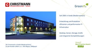 Seit 2005 in Ilsede (Niedersachsen)


                                                 Entwicklung und Produktion
                                                 effizienter und performanter IT-
                                                 Infrastruktur


                                                 Desktop, Server, Storage, Grafik
                                                 und integrierte Komplettlösungen



Der Firmenseitz in Ilsede (Niedersachsen).
Zu den Kunden zählen u.a.: VW, Magna, EBMpapst
 