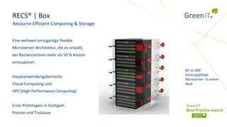 RECS® | Box
Resource Efficient Computing & Storage


Eine weltweit einzigartige flexible
Microserver-Architektur, die es erlaubt,
bei Rechenzentren mehr als 50 % Kosten
einzusparen.
                                           Bis zu 600
                                           leistungsfähige
Hauptanwendungsbereiche:
                                           Microserver in einem
Cloud-Computing und                        Rack
HPC (High Performance Computing)


Erste Prototypen in Stuttgart,
Poznan und Toulouse
 
