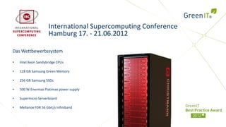 International Supercomputing Conference
                      Hamburg 17. - 21.06.2012

Das Wettbewerbssystem

•   Intel Xeon Sandybridge CPUs

•   128 GB Samsung Green Memory

•   256 GB Samsung SSDs

•   500 W Enermax Platimax power supply

•   Supermicro Serverboard

•   Mellanox FDR 56 Gbit/s Infiniband
 