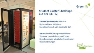 Student Cluster Challenge
auf der ISC `12

Ziel des Wettbewerbs: Höchste
Rechenleistung bei einem
Energieverbrauch von maximal 3 KW


Ablauf: Durchführung verschiedener
Tests wie Linpack-Benchmark oder
Berechnung von Molekulardynamik und
Ozeanströmungen
 
