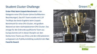 Student Cluster Challenge
Erster Platz beim Linpack-Benchmark in der
Kategorie reine CPU-Cluster (ohne Grafikkarten-
Beschleuniger). Das KIT-Team erzielte mit 2,37
Teraflops das beste Ergebnis beim Linpack-
Benchmark für reine CPU-Cluster, mit großem
Abstand vor dem nächstplatzierten CPU-Cluster. Das
einzige für die Endrunde qualifizierte Team aus
Europa konnte sich in dieser Disziplin vor den
Konkurrenz-Teams aus China und den USA platzieren
und gewann als Publikumsliebling zusätzlich den Fan-
Favorite Award.
 