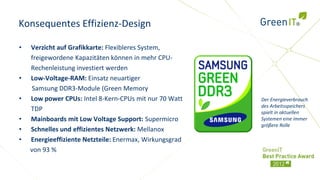 Konsequentes Effizienz-Design

•   Verzicht auf Grafikkarte: Flexibleres System,
    freigewordene Kapazitäten können in mehr CPU-
    Rechenleistung investiert werden
•   Low-Voltage-RAM: Einsatz neuartiger
     Samsung DDR3-Module (Green Memory
•   Low power CPUs: Intel 8-Kern-CPUs mit nur 70 Watt    Der Energieverbrauch
                                                         des Arbeitsspeichers
    TDP                                                  spielt in aktuellen
•   Mainboards mit Low Voltage Support: Supermicro       Systemen eine immer
                                                         größere Rolle
•   Schnelles und effizientes Netzwerk: Mellanox
•   Energieeffiziente Netzteile: Enermax, Wirkungsgrad
    von 93 %
 