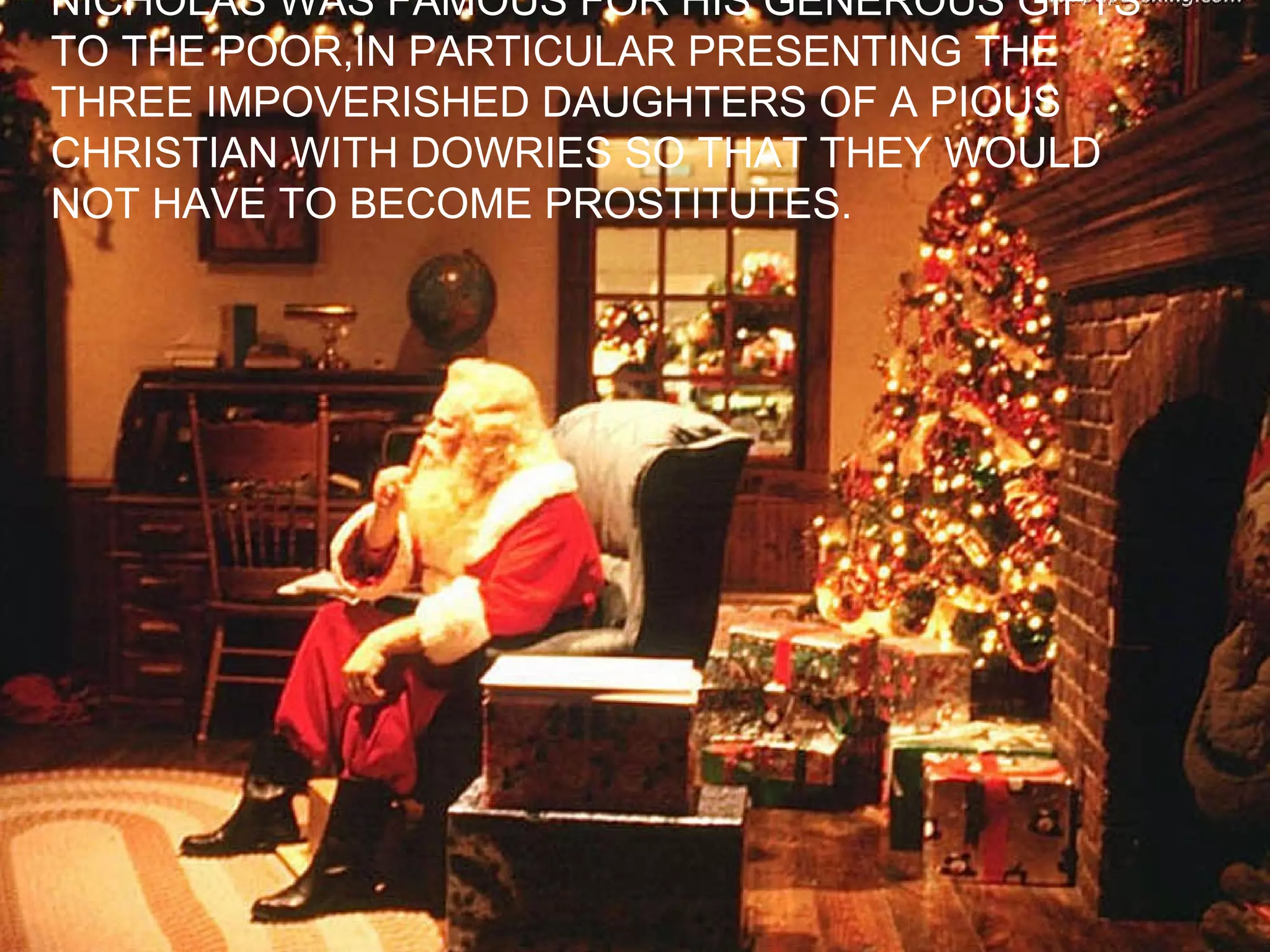 NICHOLAS WAS FAMOUS FOR HIS GENEROUS GIFTS TO THE POOR,IN PARTICULAR PRESENTING THE  THREE IMPOVERISHED DAUGHTERS OF A PIOUS  CHRISTIAN WITH DOWRIES SO THAT THEY WOULD  NOT HAVE TO BECOME PROSTITUTES. 