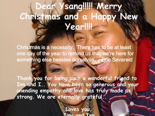 Dear Ysang!!!!! Merry Christmas and a Happy New Year!!!! Christmas is a necessity.  There has to be at least one day of the year to remind us that we're here for something else besides ourselves.  ~Eric Sevareid Thank you for being such a wonderful friend to Inn and I.. You have been so generous and your unending empathy and love has truly made us strong. We are eternally grateful.. Loves you, Jing and Inn 