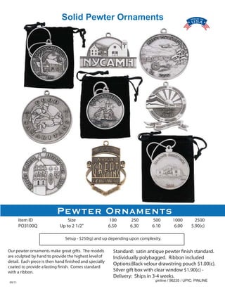 Solid Pewter Ornaments




                           Pewter Ornaments
        Item ID                  Size                    100      250       500         1000         2500
        PO3100Q              Up to 2 1/2"                6.50     6.30      6.10         6.00      5.90(c)

                               Setup - $250(g) and up depending upon complexity.

Our pewter ornaments make great gifts. The models          Standard: satin antique pewter finish standard.
are sculpted by hand to provide the highest level of       Individually polybagged. Ribbon included
detail. Each piece is then hand finished and specially
                                                           Options:Black velour drawstring pouch $1.00(c).
coated to provide a lasting finish. Comes standard
with a ribbon.                                             Silver gift box with clear window $1.90(c) -
                                                           Delivery: Ships in 3-4 weeks.
09/11
                                                                              pinline / 96235 / UPIC: PINLINE
 