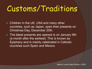 Customs/Traditions
   Children in the UK, USA and many other
    countries, such as Japan, open their presents on
    Christmas Day, December 25th.
   The latest presents are opened is on January 6th
    (a month after the earliest). This is known as
    Epiphany and is mainly celebrated in Catholic
    countries such Spain and Mexico.




                                     Alberto Lucas & Alex Roman, 4 ESO
 