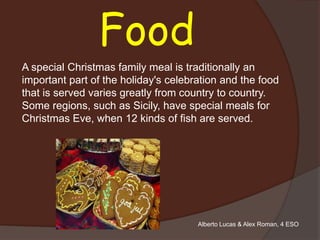 Food
A special Christmas family meal is traditionally an
important part of the holiday's celebration and the food
that is served varies greatly from country to country.
Some regions, such as Sicily, have special meals for
Christmas Eve, when 12 kinds of fish are served.




                                      Alberto Lucas & Alex Roman, 4 ESO
 
