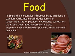 Food
In England and countries influenced by its traditions a
standard Christmas meal includes turkey or
goose, meat, gravy, potatoes, vegetables, sometimes
bread and cider. Special desserts are also
prepared, such as Christmas pudding, mince pies and
fruit cake.




                Alberto Lucas & Alex Roman, 4 ESO
 