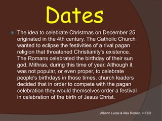 Dates
   The idea to celebrate Christmas on December 25
    originated in the 4th century. The Catholic Church
    wanted to eclipse the festivities of a rival pagan
    religion that threatened Christianity's existence.
    The Romans celebrated the birthday of their sun
    god, Mithras, during this time of year. Although it
    was not popular, or even proper, to celebrate
    people's birthdays in those times, church leaders
    decided that in order to compete with the pagan
    celebration they would themselves order a festival
    in celebration of the birth of Jesus Christ.

                                       Alberto Lucas & Alex Roman, 4 ESO
 