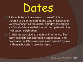 Dates
   Although the actual season of Jesus' birth is
    thought to be in the spring, the date of December
    25 was chosen as the official birthday celebration
    as Christ's Mass so that it would compete with the
    rival pagan celebration.
   Christmas was slow to catch on in America. The
    early colonists considered it a pagan ritual. The
    celebration of Christmas was even banned by law
    in Massachusetts in colonial days.



                                      Alberto Lucas & Alex Roman, 4 ESO
 