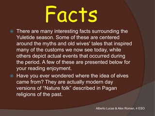Facts
   There are many interesting facts surrounding the
    Yuletide season. Some of these are centered
    around the myths and old wives' tales that inspired
    many of the customs we now see today, while
    others depict actual events that occurred during
    the period. A few of these are presented below for
    your reading enjoyment.
   Have you ever wondered where the idea of elves
    came from? They are actually modern day
    versions of “Nature folk” described in Pagan
    religions of the past.

                                       Alberto Lucas & Alex Roman, 4 ESO
 