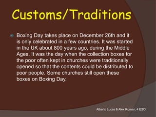 Customs/Traditions
   Boxing Day takes place on December 26th and it
    is only celebrated in a few countries. It was started
    in the UK about 800 years ago, during the Middle
    Ages. It was the day when the collection boxes for
    the poor often kept in churches were traditionally
    opened so that the contents could be distributed to
    poor people. Some churches still open these
    boxes on Boxing Day.




                                        Alberto Lucas & Alex Roman, 4 ESO
 