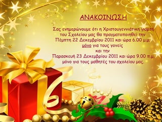 ΑΝΑΚΟΙΝΩΣΗ Σας ενημερώνουμε ότι η Χριστουγεννιάτικη γιορτή του Σχολείου μας θα πραγματοποιηθεί την  Πέμπτη 22 Δεκεμβρίου 2011 και ώρα 6.00 μ.μ.  μόνο  για τους γονείς  και την  Παρασκευή 23 Δεκεμβρίου 2011 και ώρα 9.00 π.μ. μόνο για τους μαθητές του σχολείου μας. 