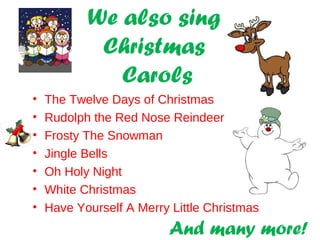We also sing
Christmas
Carols
• The Twelve Days of Christmas
• Rudolph the Red Nose Reindeer
• Frosty The Snowman
• Jingle Bells
• Oh Holy Night
• White Christmas
• Have Yourself A Merry Little Christmas
And many more!
 