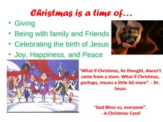 Christmas is a time of…
• Giving
• Being with family and Friends
• Celebrating the birth of Jesus
• Joy, Happiness, and Peace
“What if Christmas, he thought, doesn't
come from a store. What if Christmas,
perhaps, means a little bit more”. - Dr.
Seuss
“God Bless us, everyone”.
- A Christmas Carol
 