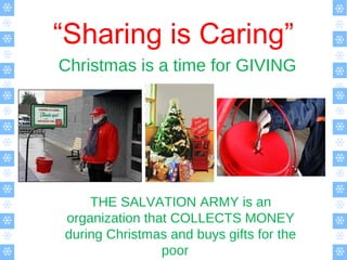 “Sharing is Caring”
Christmas is a time for GIVING
THE SALVATION ARMY is an
organization that COLLECTS MONEY
during Christmas and buys gifts for the
poor
 