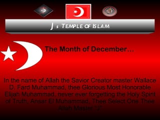 The Month of December… In the name of Allah the Savior Creator master Wallace D. Fard Muhammad, thee Glorious Most Honorable Elijah Muhammad, never ever forgetting the Holy Spirit of Truth, Ansar El Muhammad, Thee Select One Thee Allah Master “J” J s  T EMPLE OF  I SLAM 