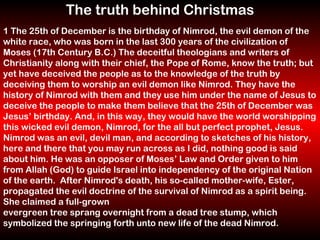 The truth behind Christmas 1 The 25th of December is the birthday of Nimrod, the evil demon of the white race, who was born in the last 300 years of the civilization of Moses (17th Century B.C.) The deceitful theologians and writers of Christianity along with their chief, the Pope of Rome, know the truth; but yet have deceived the people as to the knowledge of the truth by deceiving them to worship an evil demon like Nimrod. They have the history of Nimrod with them and they use him under the name of Jesus to deceive the people to make them believe that the 25th of December was Jesus’ birthday. And, in this way, they would have the world worshipping this wicked evil demon, Nimrod, for the all but perfect prophet, Jesus. Nimrod was an evil, devil man, and according to sketches of his history, here and there that you may run across as I did, nothing good is said about him. He was an opposer of Moses’ Law and Order given to him from Allah (God) to guide Israel into independency of the original Nation of the earth.  After Nimrod's death, his so-called mother-wife, Ester, propagated the evil doctrine of the survival of Nimrod as a spirit being. She claimed a full-grown  evergreen tree sprang overnight from a dead tree stump, which symbolized the springing forth unto new life of the dead Nimrod.   