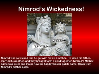 Nimrod was so wicked that he got with his own mother. He killed his father, married his mother, and they brought forth a child together. Nimrod’s Mother name was Ester and that is how the holiday Easter got its name. Roots from Nimrod’s mother Ester. Nimrod’s Wickedness! 