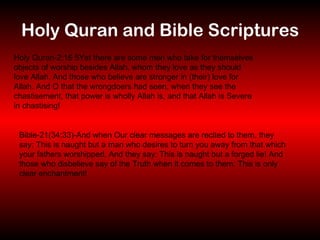 Holy Quran and Bible Scriptures Holy Quran-2:16 5Yet there are some men who take for themselves objects of worship besides Allah, whom they love as they should love Allah. And those who believe are stronger in (their) love for Allah. And O that the wrongdoers had seen, when they see the chastisement, that power is wholly Allah is, and that Allah is Severe in chastising! Bible-21(34:33)-And when Our clear messages are recited to them, they say: This is naught but a man who desires to turn you away from that which your fathers worshipped. And they say: This is naught but a forged lie! And those who disbelieve say of the Truth when it comes to them: This is only clear enchantment! 