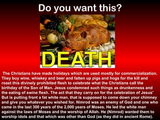 Do you want this?   The Christians have made holidays which are used mostly for commercialization. They buy wine, whiskey and beer and fatten up pigs and hogs for the kill and roast this divinely prohibited flesh to celebrate what the Christians call the birthday of the Son of Man. Jesus condemned such things as drunkenness and the eating of swine flesh. The act that they carry on for the celebration of Jesus' But is putting front a fat white man, that is supposed to come down your chimney and give you whatever you wished for. Nimrod was an enemy of God and one who came in the last 300 years of the 2,000 years of Moses. He led the white man against the laws of Moses and the worship of Allah. He (Nimrod) wanted them to worship idols and that which was other than God (as they did in ancient Rome). 