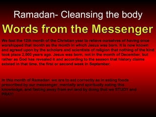 Ramadan- Cleansing the body We fast the 12th month of the Christian year to relieve ourselves of having once worshipped that month as the month in which Jesus was born. It is now known and agreed upon by the scholars and scientists of religion that nothing of the kind took place 2,000 years ago. Jesus was born, not in the month of December, but rather as God has revealed it and according to the season that history claims existed in that time, the first or second week in September.   In this month of Ramadan  we are to eat correctly as in eating foods prescribed by our messenger, mentally and spiritually eating this  knowledge, and fasting away from evi land by doing that we STUDY and PRAY! 
