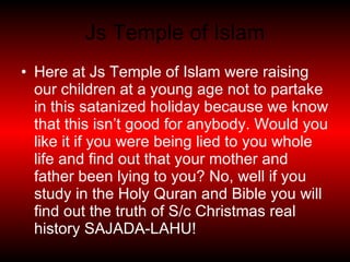 Js Temple of Islam Here at Js Temple of Islam were raising our children at a young age not to partake in this satanized holiday because we know that this isn’t good for anybody. Would you like it if you were being lied to you whole life and find out that your mother and father been lying to you? No, well if you study in the Holy Quran and Bible you will find out the truth of S/c Christmas real history SAJADA-LAHU! 