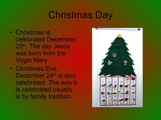 Christmas Day Christmas is celebrated December 25 th . The day Jesus was born from the Virgin Mary. Christmas Eve, December 24 th  is also celebrated. The way it is celebrated usually is by family tradition. 