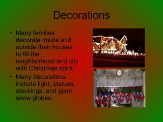 Decorations Many families decorate inside and outside their houses to fill the neighborhood and city with Christmas spirit. Many decorations include light, statues, stockings, and giant snow globes. 