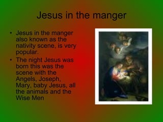 Jesus in the manger Jesus in the manger also known as the nativity scene, is very popular.  The night Jesus was born this was the scene with the Angels, Joseph, Mary, baby Jesus, all the animals and the Wise Men 