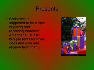 Presents Christmas is supposed to be a time of giving and receiving therefore Americans usually buy presents for loved ones and give and receive from many. 