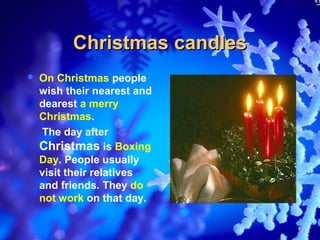 Christmas candles
   On Christmas people
    wish their nearest and
    dearest a merry
    Christmas.
    The day after
    Christmas is Boxing
    Day. People usually
    visit their relatives
    and friends. They do
    not work on that day.
 