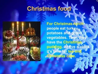 Christmas food

      For  Christmas lunch
      people eat turkey,
      potatoes and green
      vegetables. Then they
      have the Christmas
      pudding. At five o'clock
      it's time for tea and
      Christmas cake.
 