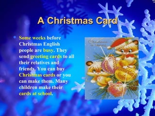 A Christmas Card
   Some weeks before
    Christmas English
    people are busy. They
    send greeting cards to all
    their relatives and
    friends. You can buy
    Christmas cards or you
    can make them. Many
    children make their
    cards at school.
 