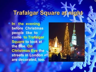 Trafalgar Square at night
 In  the evening
  before Christmas
  people like to
  come to Trafalgar
  Square to look at
  the tree. On
  Christmas Eve the
  streets in London
  are decorated, too.
 